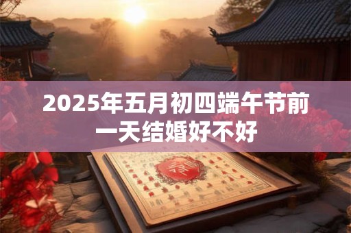2025年五月初四端午节前一天结婚好不好 2025年五月初四端午节前一天结婚好不好