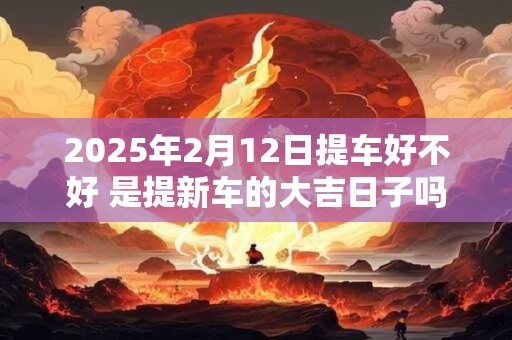 2025年2月12日提车好不好 是提新车的大吉日子吗