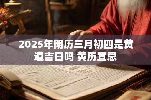 2025年阴历三月初四是黄道吉日吗 黄历宜忌