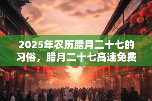 2025年农历腊月二十七的习俗，腊月二十七高速免费吗？
