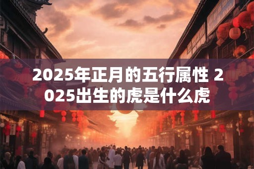 2025年正月的五行属性 2025出生的虎是什么虎