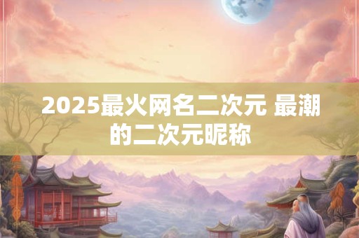 2025最火网名二次元 最潮的二次元昵称 2025最火网名二次元 最潮的二次元昵称