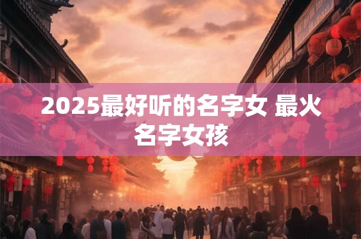 2025最好听的名字女 最火名字女孩