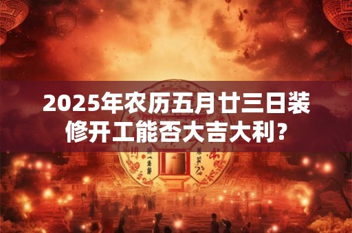 2025年农历五月廿三日装修开工能否大吉大利？