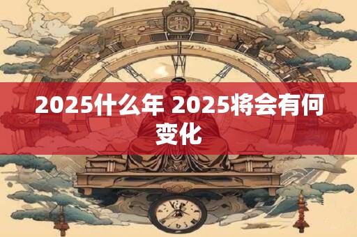 2025什么年 2025将会有何变化