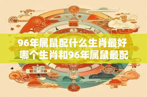 96年属鼠配什么生肖最好 哪个生肖和96年属鼠最配