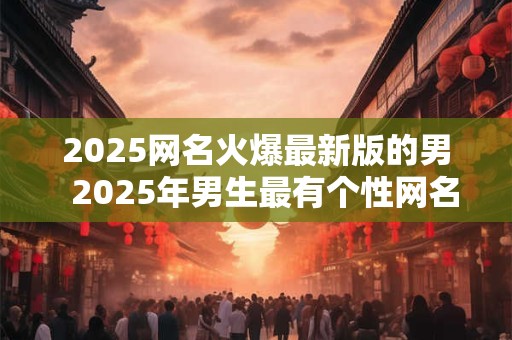 2025网名火爆最新版的男  2025年男生最有个性网名怎么起