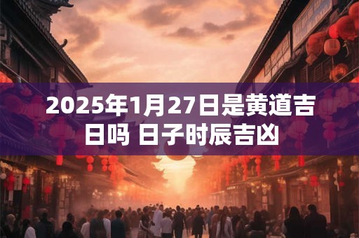 2025年1月27日是黄道吉日吗 日子时辰吉凶