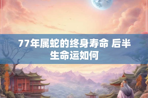 77年属蛇的终身寿命 后半生命运如何