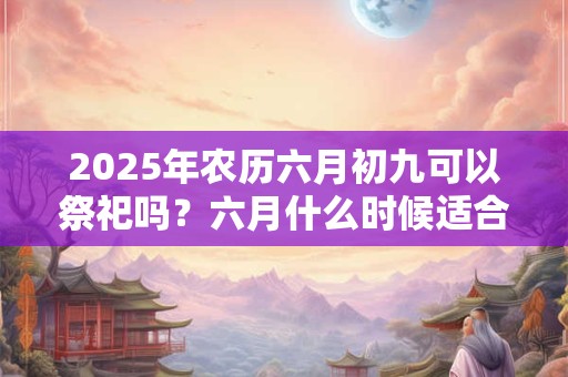 2025年农历六月初九可以祭祀吗？六月什么时候适合祭祀？