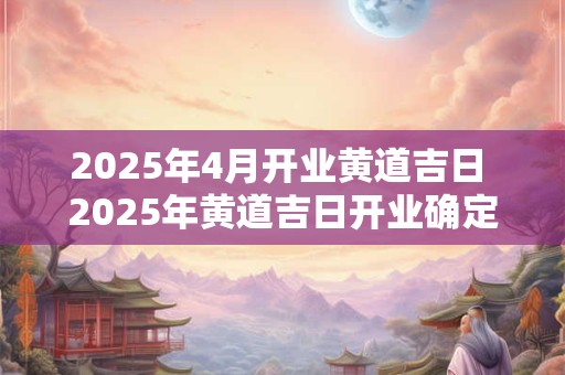 2025年4月开业黄道吉日 2025年黄道吉日开业确定日期了吗