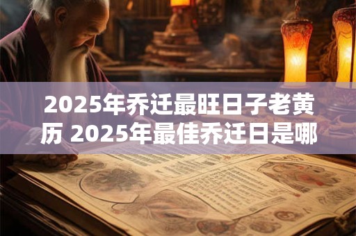 2025年乔迁最旺日子老黄历 2025年最佳乔迁日是哪天老黄历告诉你