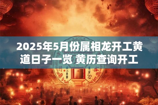 2025年5月份属相龙开工黄道日子一览 黄历查询开工吉日