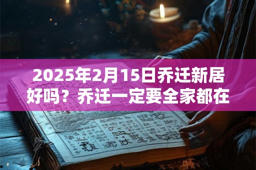 2025年2月15日乔迁新居好吗？乔迁一定要全家都在吗？