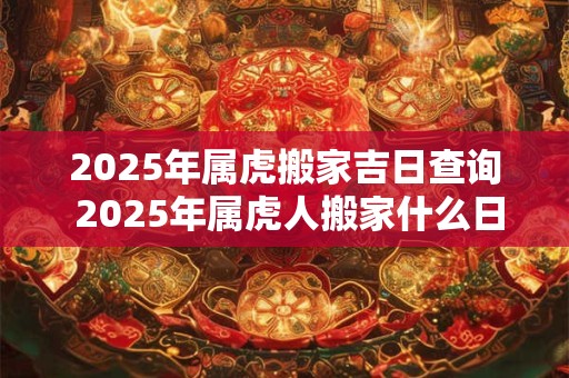 2025年属虎搬家吉日查询 2025年属虎人搬家什么日子好