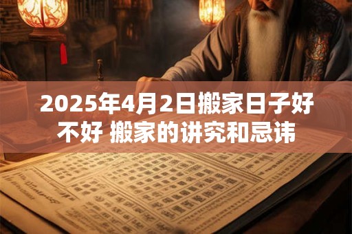 2025年4月2日搬家日子好不好 搬家的讲究和忌讳 2025年4月2日搬家日子好不好 搬家的讲究和忌讳