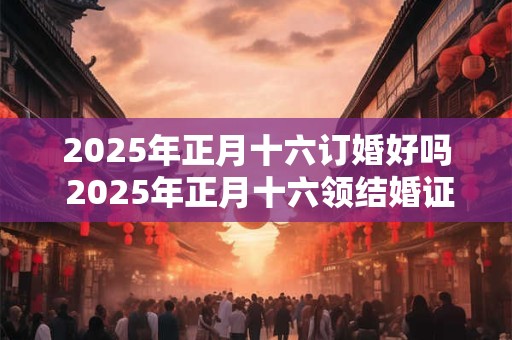 2025年正月十六订婚好吗 2025年正月十六领结婚证好吗