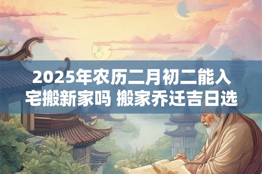 2025年农历二月初二能入宅搬新家吗 搬家乔迁吉日选择