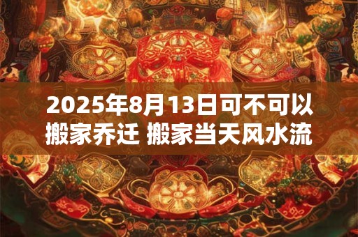 2025年8月13日可不可以搬家乔迁 搬家当天风水流程