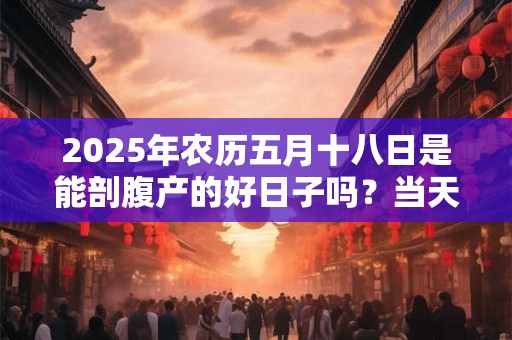 2025年农历五月十八日是能剖腹产的好日子吗?当天吉凶查询 2025年农历五月十八日是能剖腹产的好日子吗?当天吉凶查询