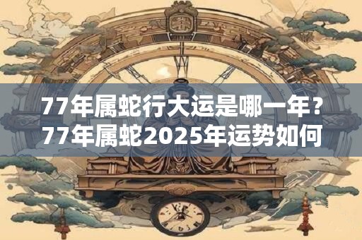 77年属蛇行大运是哪一年？77年属蛇2025年运势如何？