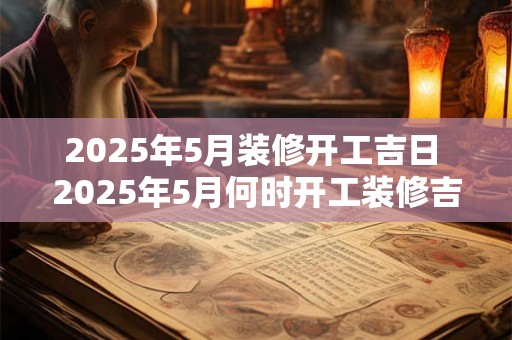 2025年5月装修开工吉日 2025年5月何时开工装修吉日