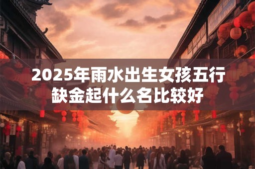 2025年雨水出生女孩五行缺金起什么名比较好