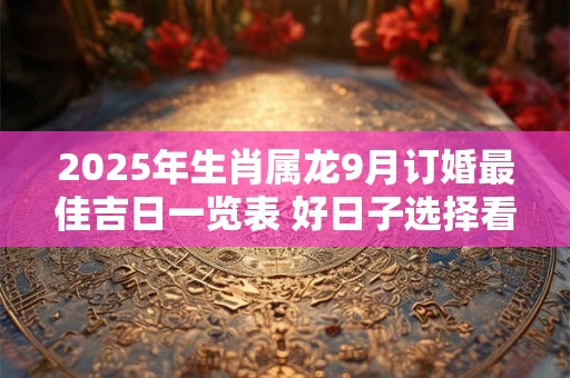 2025年生肖属龙9月订婚最佳吉日一览表 好日子选择看八字