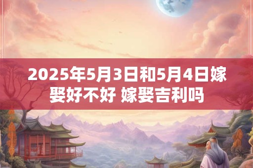 2025年5月3日和5月4日嫁娶好不好 嫁娶吉利吗