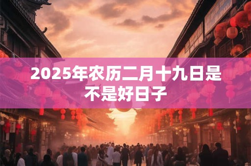 2025年农历二月十九日是不是好日子