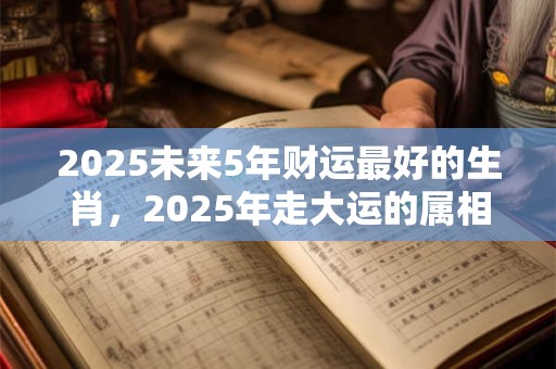 2025未来5年财运最好的生肖，2025年走大运的属相