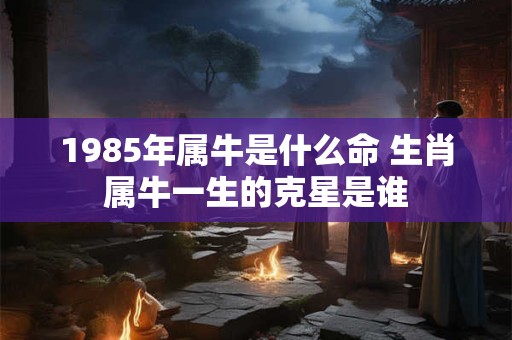 1985年属牛是什么命 生肖属牛一生的克星是谁