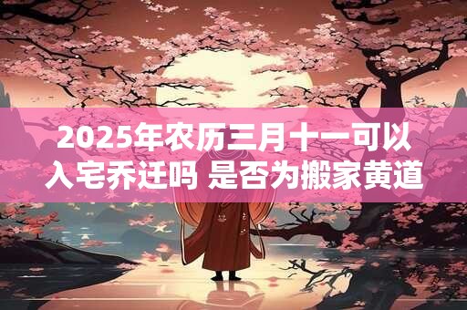 2025年农历三月十一可以入宅乔迁吗 是否为搬家黄道吉日
