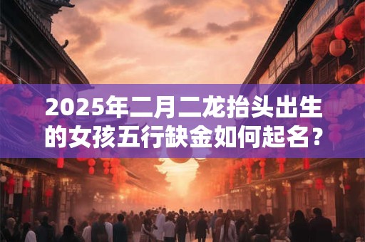 2025年二月二龙抬头出生的女孩五行缺金如何起名？