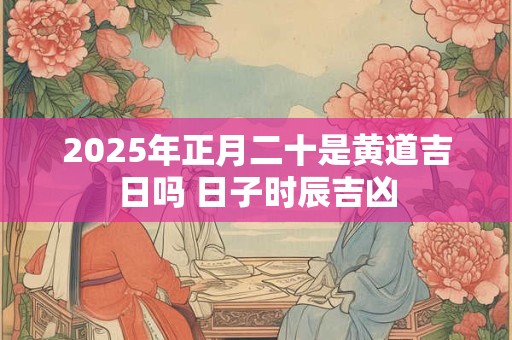 2025年正月二十是黄道吉日吗 日子时辰吉凶