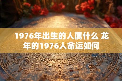 1976年出生的人属什么 龙年的1976人命运如何