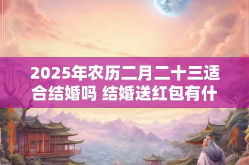 2025年农历二月二十三适合结婚吗 结婚送红包有什么讲究 2025年农历二月二十三适合结婚吗 结婚送红包有什么讲究