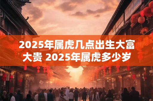 2025年属虎几点出生大富大贵 2025年属虎多少岁
