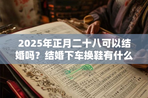 2025年正月二十八可以结婚吗？结婚下车换鞋有什么讲究？