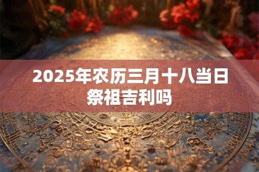2025年农历三月十八当日祭祖吉利吗 2025年农历三月十八当日祭祖吉利吗