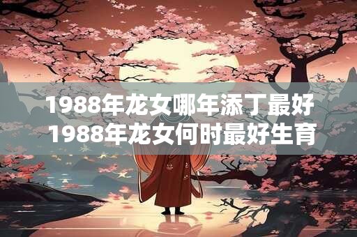 1988年龙女哪年添丁最好 1988年龙女何时最好生育 1988年龙女哪年添丁最好 1988年龙女何时最好生育