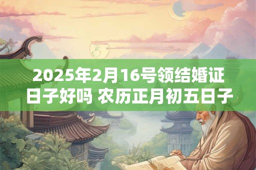 2025年2月16号领结婚证日子好吗 农历正月初五日子好吗