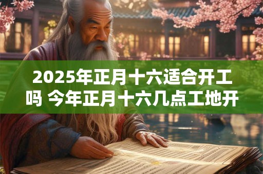 2025年正月十六适合开工吗 今年正月十六几点工地开工好