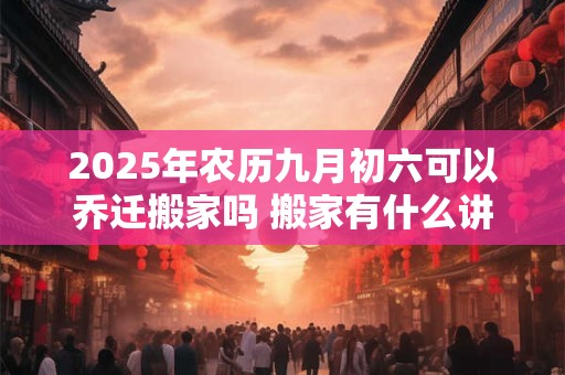 2025年农历九月初六可以乔迁搬家吗 搬家有什么讲究