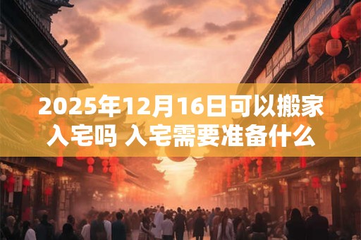2025年12月16日可以搬家入宅吗 入宅需要准备什么东西