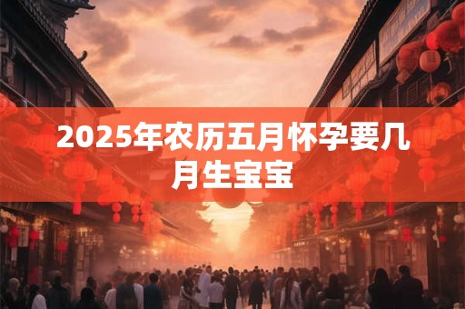 2025年农历五月怀孕要几月生宝宝