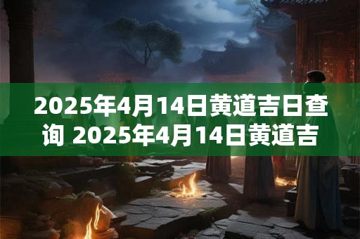 2025年4月14日黄道吉日查询 2025年4月14日黄道吉日是哪个黄历