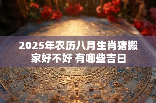 2025年农历八月生肖猪搬家好不好 有哪些吉日