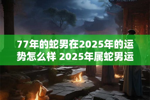 77年的蛇男在2025年的运势怎么样 2025年属蛇男运气好不好
