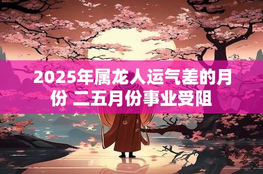2025年属龙人运气差的月份 二五月份事业受阻 2025年属龙人运气差的月份 二五月份事业受阻